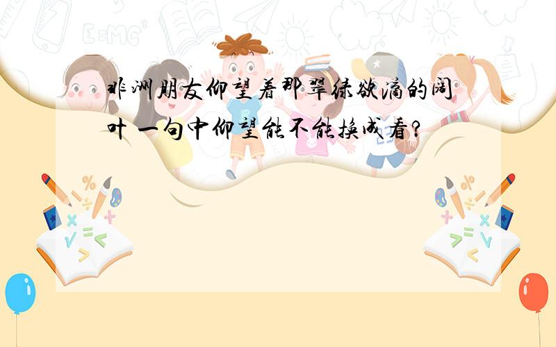 非洲朋友仰望着那翠绿欲滴的阔叶 一句中仰望能不能换成看?