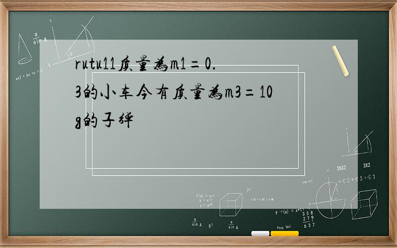 rutu11质量为m1=0.3的小车今有质量为m3=10g的子弹