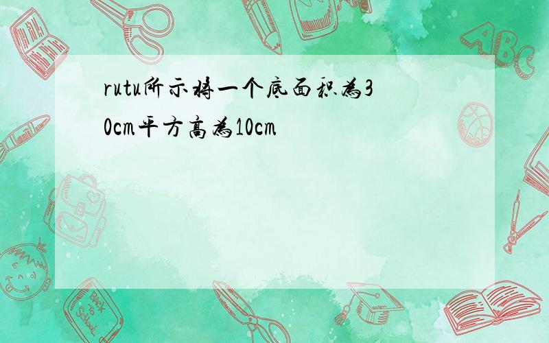 rutu所示将一个底面积为30cm平方高为10cm