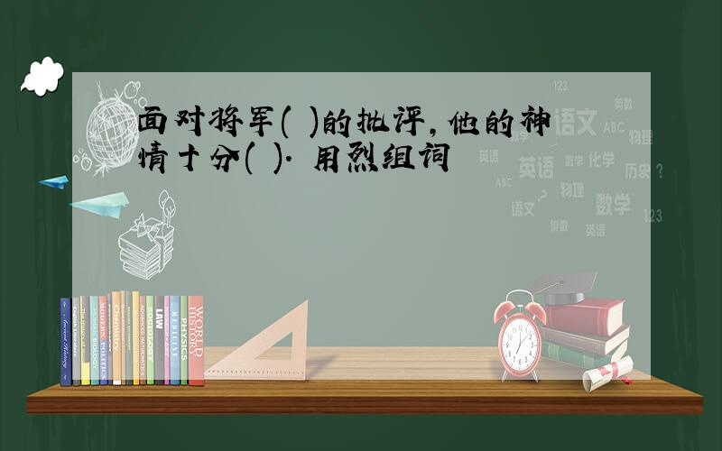 面对将军( )的批评,他的神情十分( ). 用烈组词