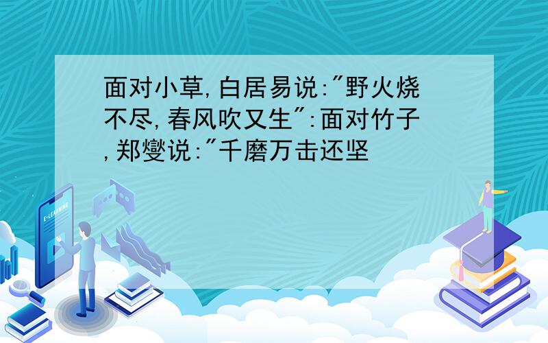 面对小草,白居易说:"野火烧不尽,春风吹又生":面对竹子,郑燮说:"千磨万击还坚