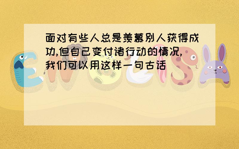 面对有些人总是羡慕别人获得成功,但自己变付诸行动的情况,我们可以用这样一句古话