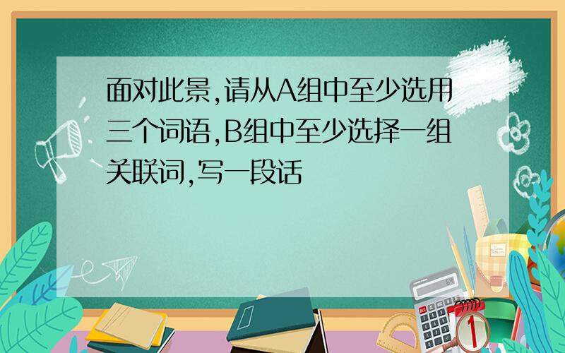 面对此景,请从A组中至少选用三个词语,B组中至少选择一组关联词,写一段话