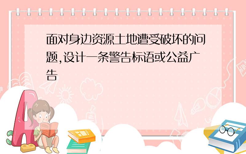 面对身边资源土地遭受破坏的问题,设计一条警告标语或公益广告