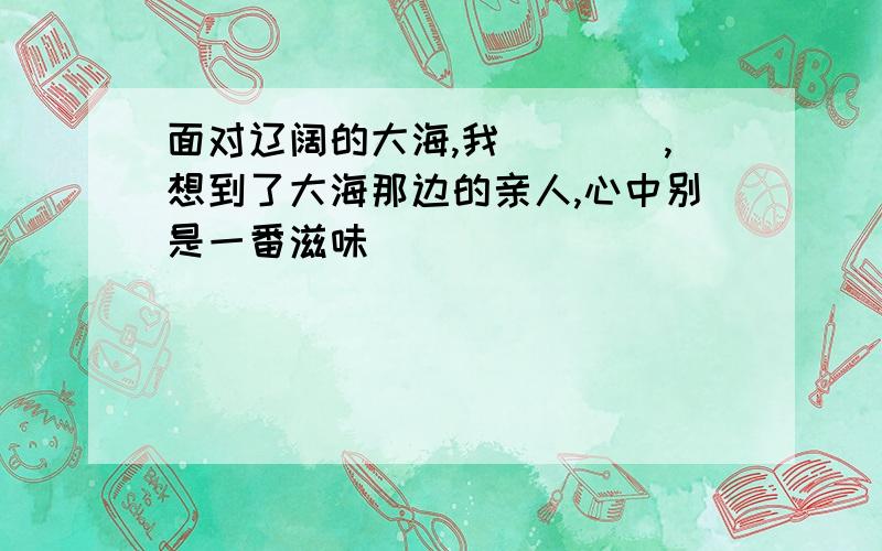 面对辽阔的大海,我____,想到了大海那边的亲人,心中别是一番滋味