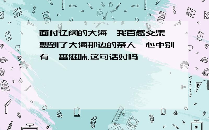 面对辽阔的大海,我百感交集,想到了大海那边的亲人,心中别有一番滋味.这句话对吗