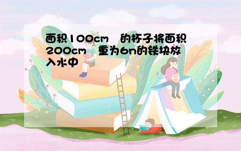 面积100cm²的杯子将面积200cm³重为6n的铁块放入水中