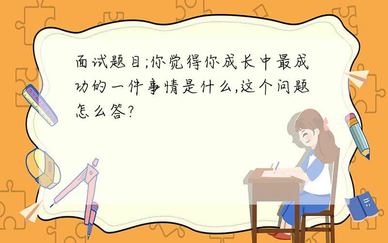 面试题目;你觉得你成长中最成功的一件事情是什么,这个问题怎么答?