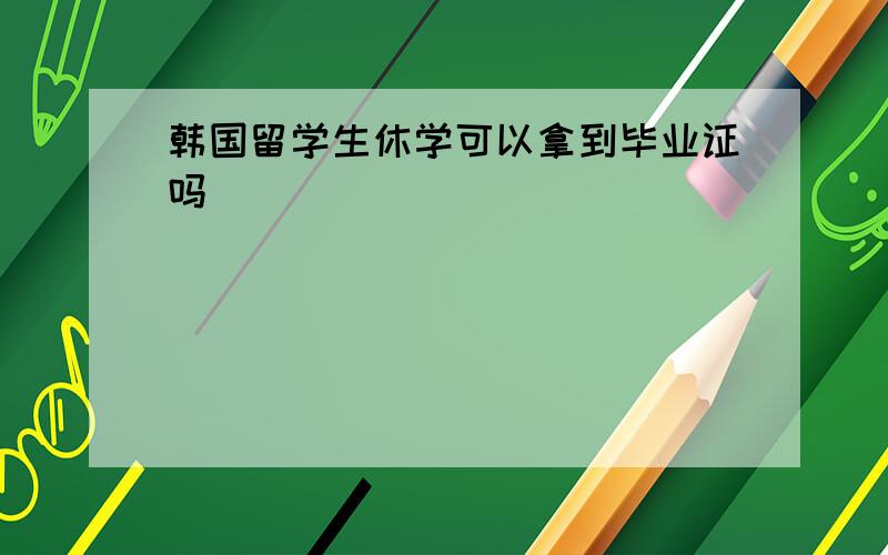 韩国留学生休学可以拿到毕业证吗