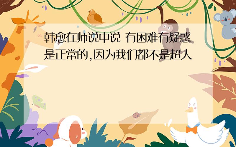 韩愈在师说中说 有困难有疑惑是正常的,因为我们都不是超人