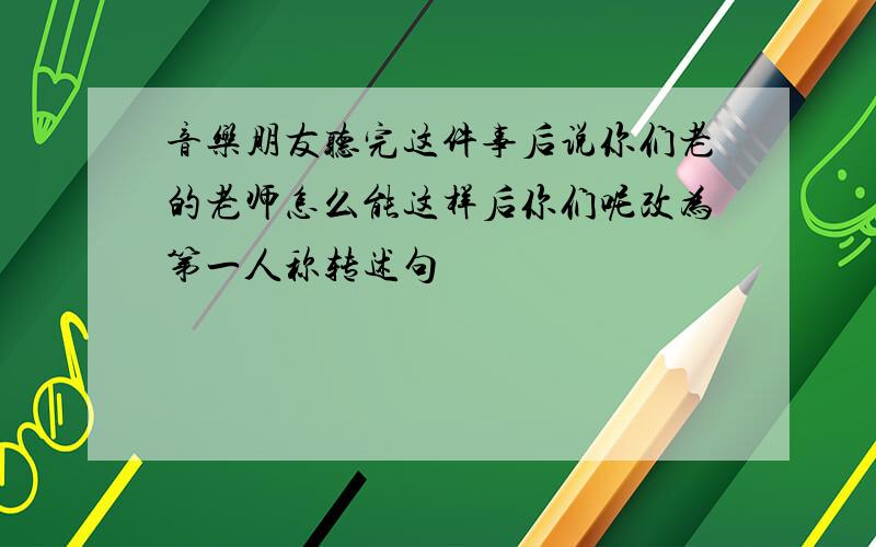 音乐朋友听完这件事后说你们老的老师怎么能这样后你们呢改为第一人称转述句