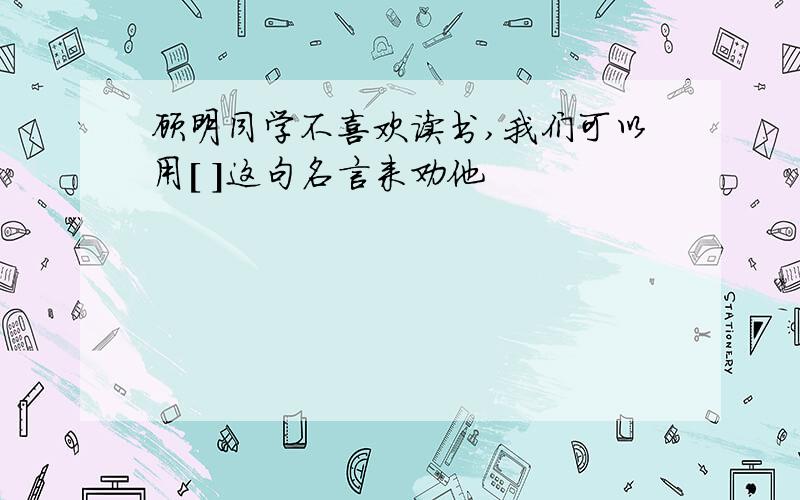 顾明同学不喜欢读书,我们可以用[ ]这句名言来劝他