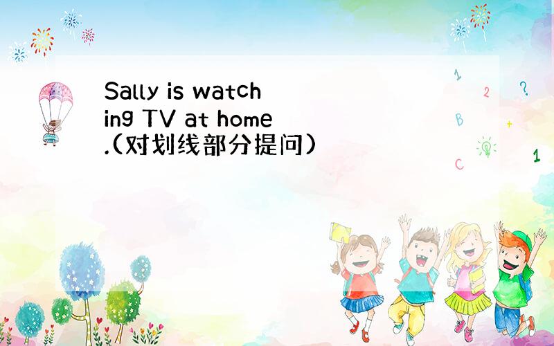 Sally is watching TV at home.(对划线部分提问)