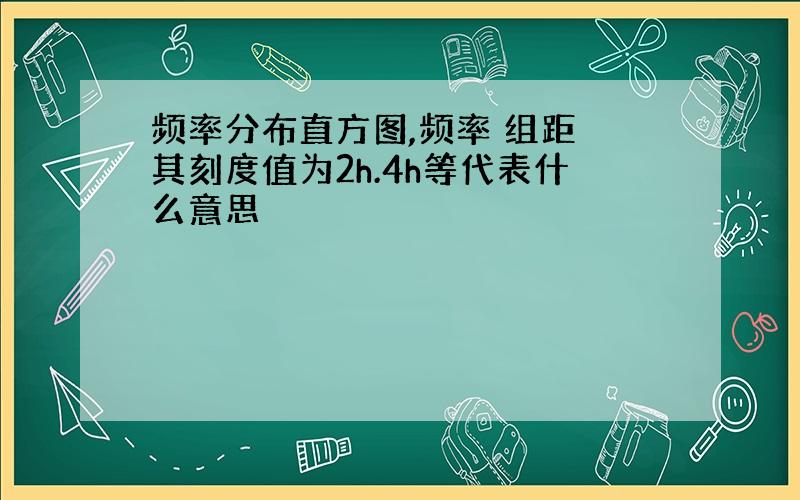 频率分布直方图,频率 组距 其刻度值为2h.4h等代表什么意思