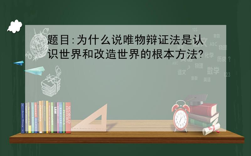 题目:为什么说唯物辩证法是认识世界和改造世界的根本方法?