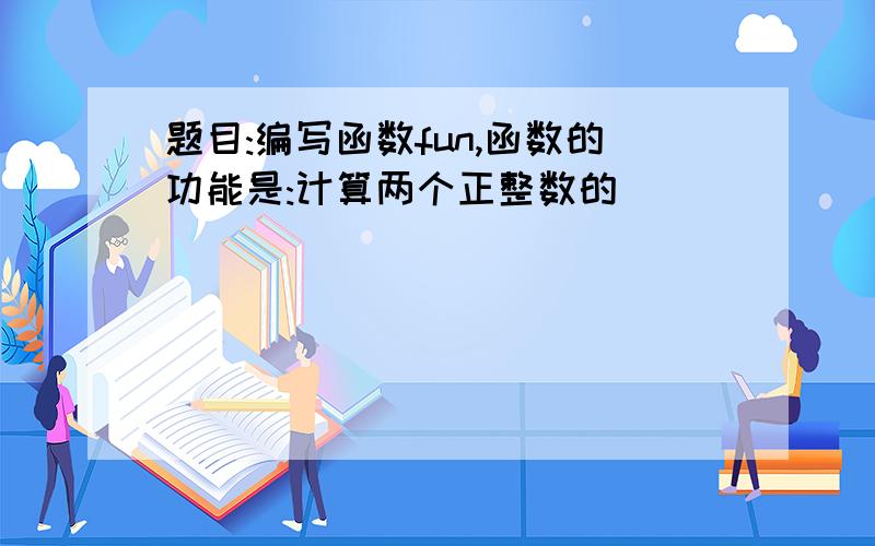 题目:编写函数fun,函数的功能是:计算两个正整数的