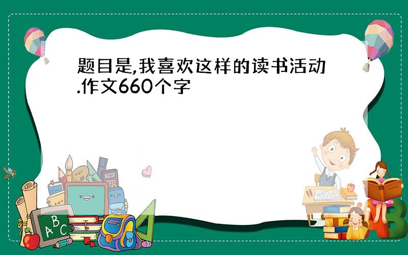 题目是,我喜欢这样的读书活动.作文660个字