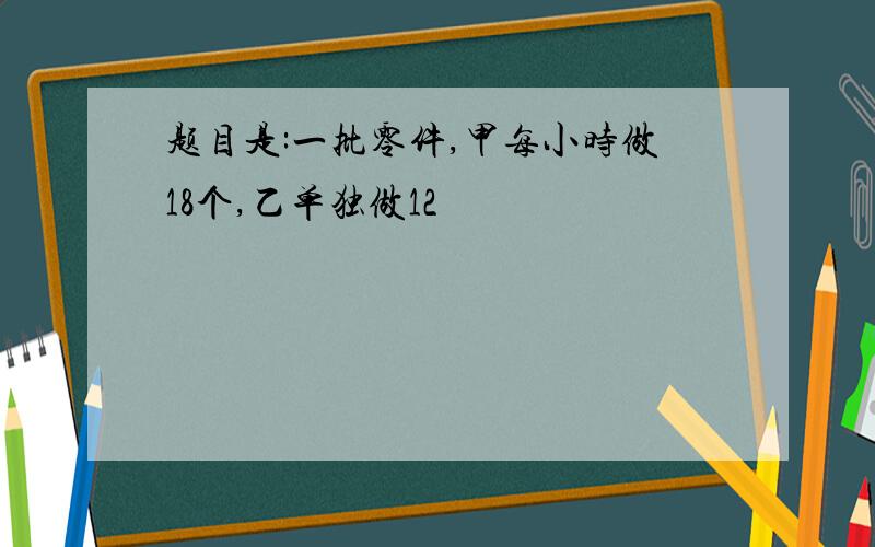 题目是:一批零件,甲每小时做18个,乙单独做12