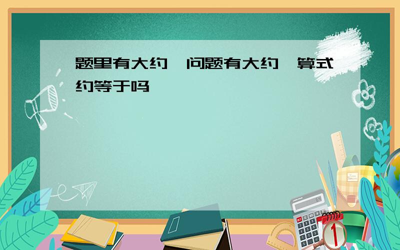 题里有大约,问题有大约,算式约等于吗