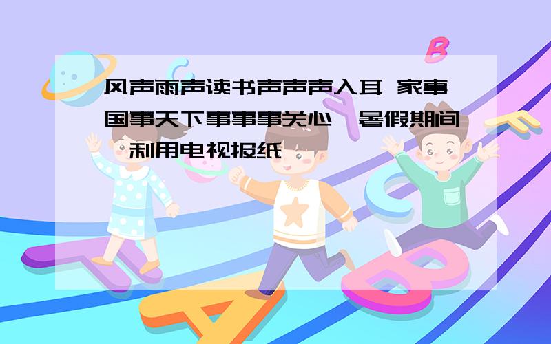 风声雨声读书声声声入耳 家事国事天下事事事关心,暑假期间,利用电视报纸