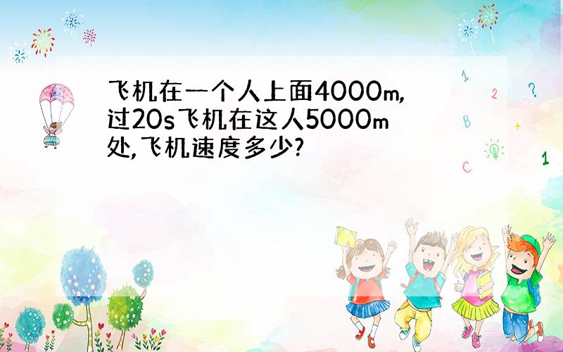 飞机在一个人上面4000m,过20s飞机在这人5000m处,飞机速度多少?