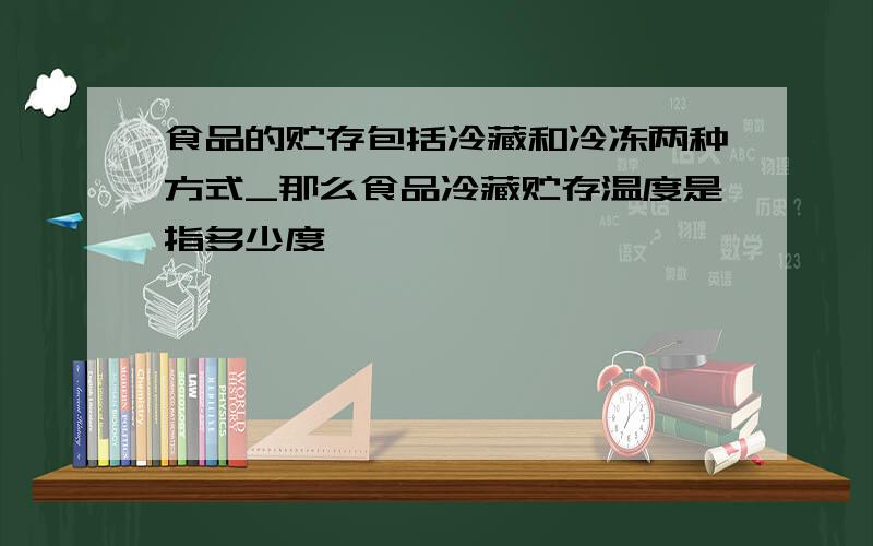 食品的贮存包括冷藏和冷冻两种方式_那么食品冷藏贮存温度是指多少度