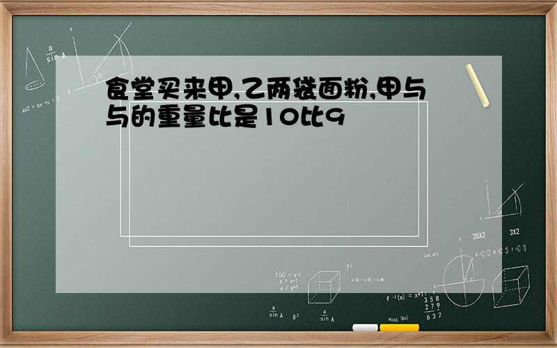 食堂买来甲,乙两袋面粉,甲与与的重量比是10比9