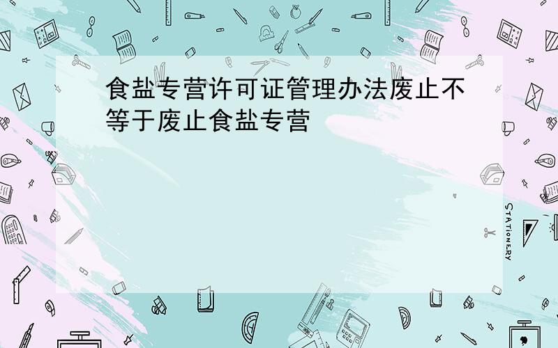 食盐专营许可证管理办法废止不等于废止食盐专营