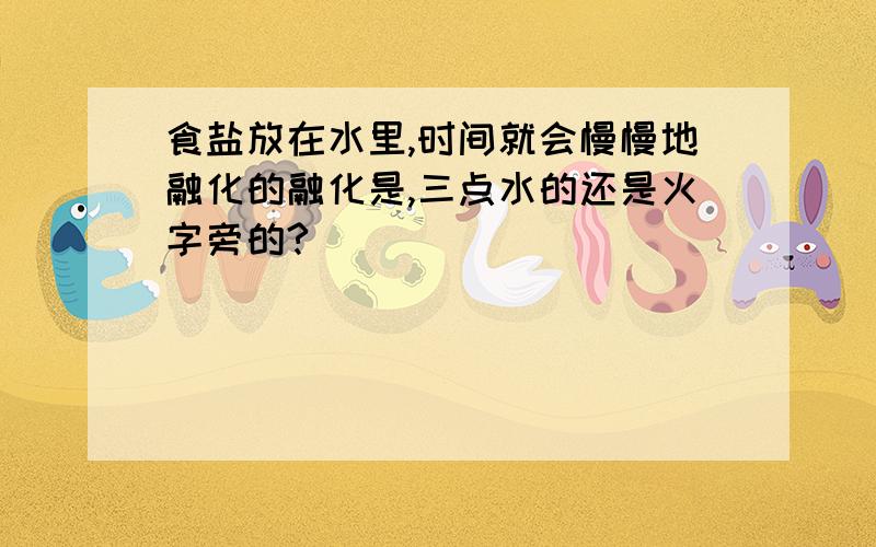 食盐放在水里,时间就会慢慢地融化的融化是,三点水的还是火字旁的?