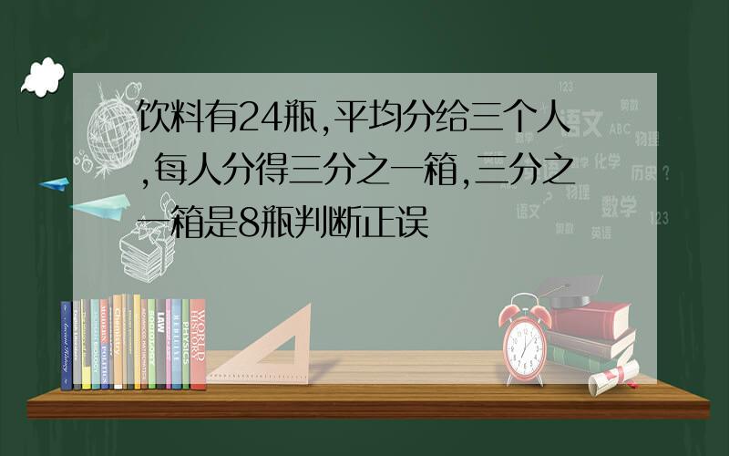 饮料有24瓶,平均分给三个人,每人分得三分之一箱,三分之一箱是8瓶判断正误