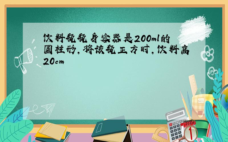 饮料瓶瓶身容器是200ml的圆柱形,将该瓶正方时,饮料高20cm