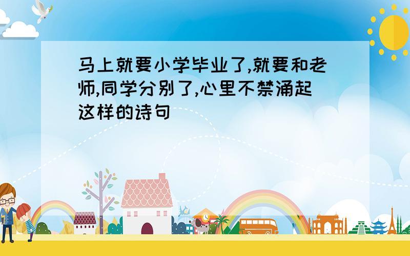 马上就要小学毕业了,就要和老师,同学分别了,心里不禁涌起这样的诗句