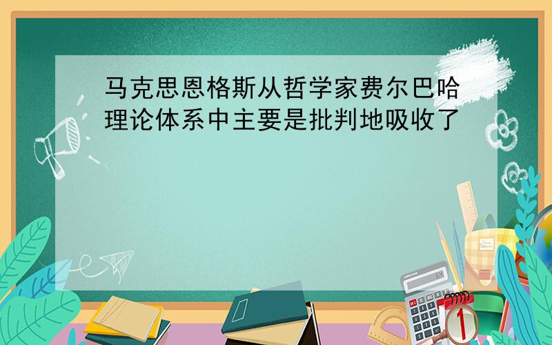 马克思恩格斯从哲学家费尔巴哈理论体系中主要是批判地吸收了