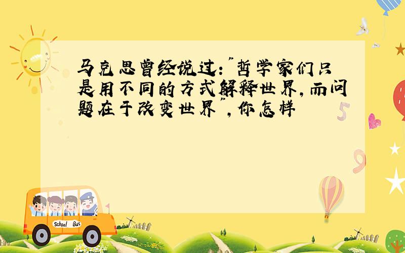 马克思曾经说过:"哲学家们只是用不同的方式解释世界,而问题在于改变世界",你怎样