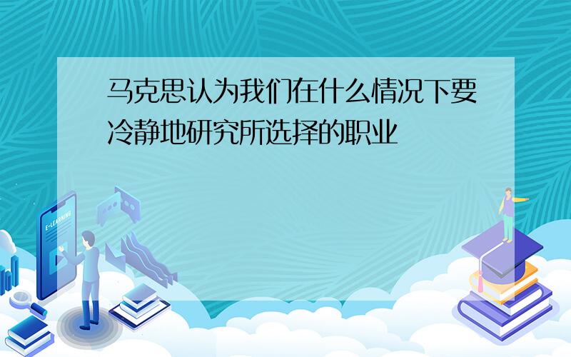 马克思认为我们在什么情况下要冷静地研究所选择的职业