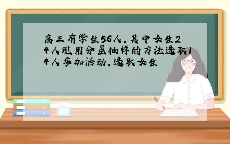 高三有学生56人,其中女生24人现用分层抽样的方法选取14人参加活动,选取女生