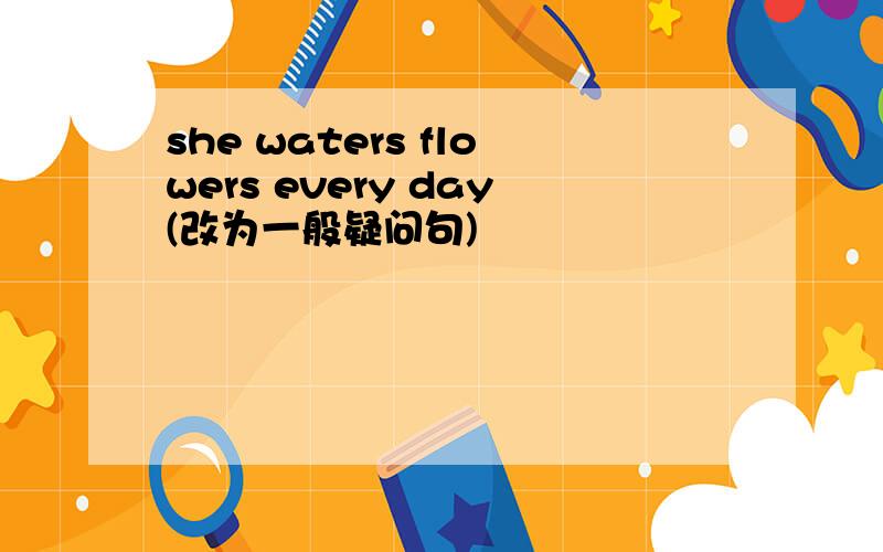 she waters flowers every day(改为一般疑问句)