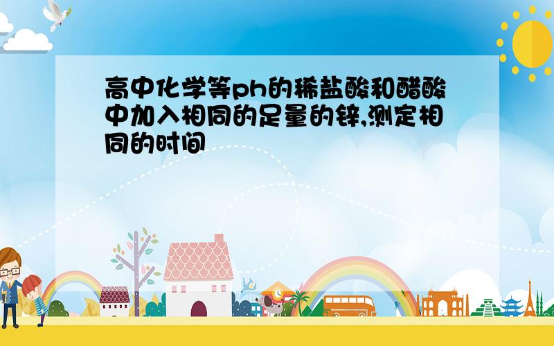 高中化学等ph的稀盐酸和醋酸中加入相同的足量的锌,测定相同的时间