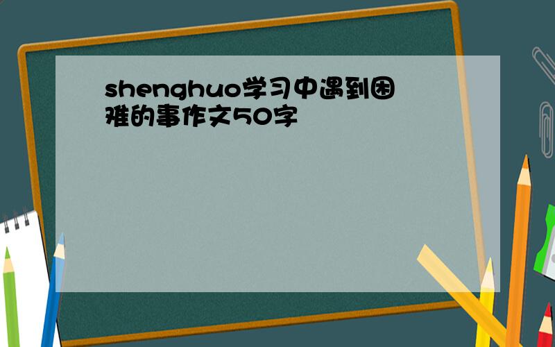 shenghuo学习中遇到困难的事作文50字