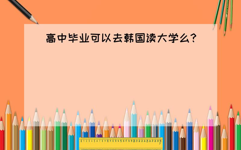 高中毕业可以去韩国读大学么?