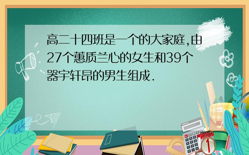 高二十四班是一个的大家庭,由27个蕙质兰心的女生和39个器宇轩昂的男生组成.