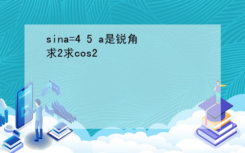 sina=4 5 a是锐角 求2求cos2