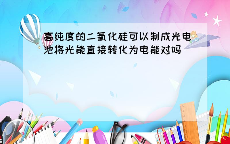 高纯度的二氧化硅可以制成光电池将光能直接转化为电能对吗