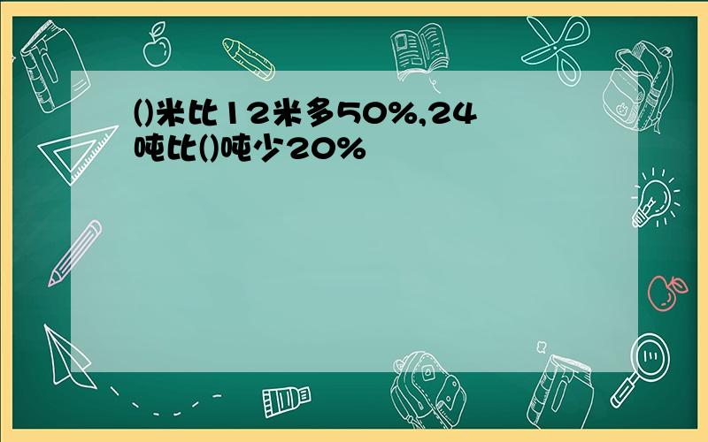 ()米比12米多50%,24吨比()吨少20%