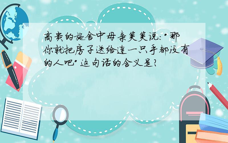 高贵的施舍中母亲笑笑说:"那你就把房子送给连一只手都没有的人吧"这句话的含义是?