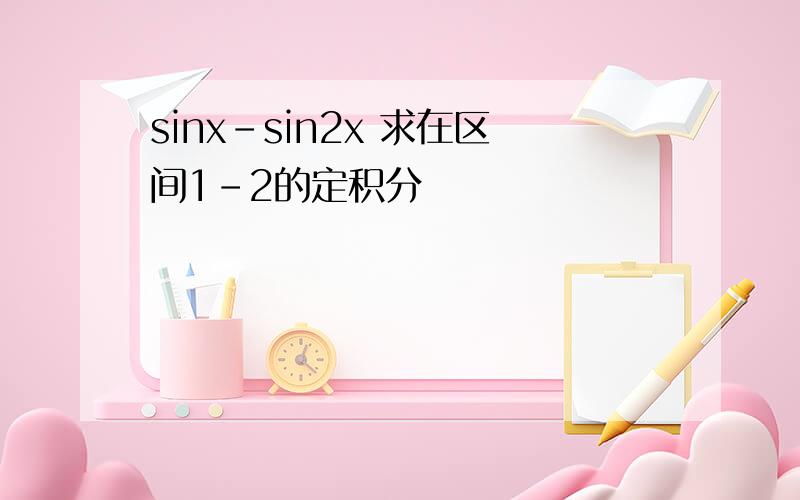 sinx-sin2x 求在区间1-2的定积分