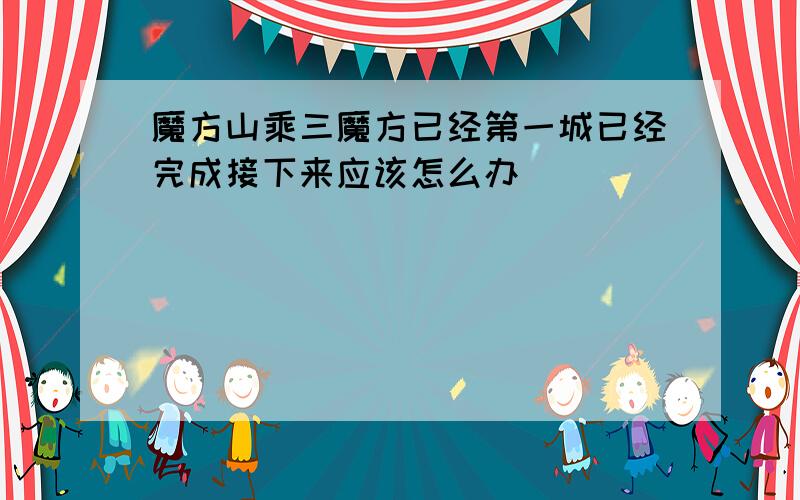 魔方山乘三魔方已经第一城已经完成接下来应该怎么办