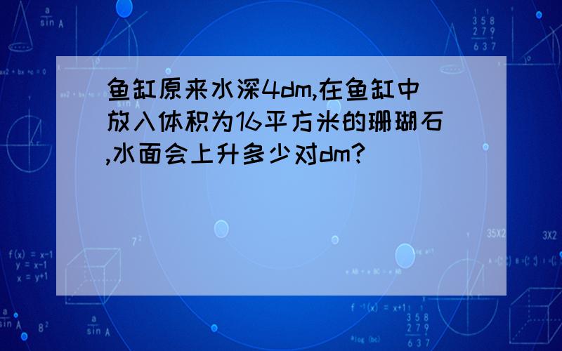 鱼缸原来水深4dm,在鱼缸中放入体积为16平方米的珊瑚石,水面会上升多少对dm?