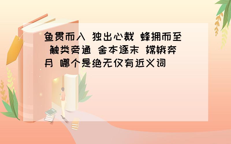 鱼贯而入 独出心裁 蜂拥而至 触类旁通 舍本逐末 嫦娥奔月 哪个是绝无仅有近义词