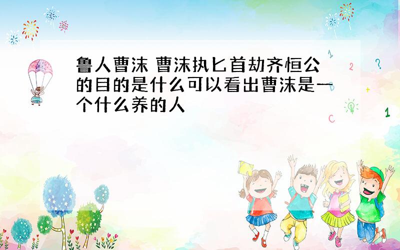 鲁人曹沫 曹沫执匕首劫齐恒公的目的是什么可以看出曹沫是一个什么养的人